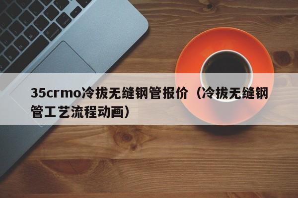 35crmo冷拔无缝钢管报价（冷拔无缝钢管工艺流程动画）