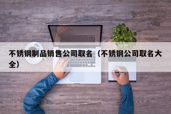 不锈钢制品销售公司取名（不锈钢公司取名大全）