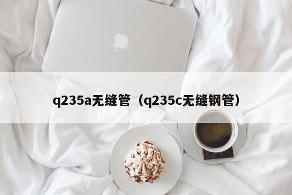 q235a无缝管（q235c无缝钢管）