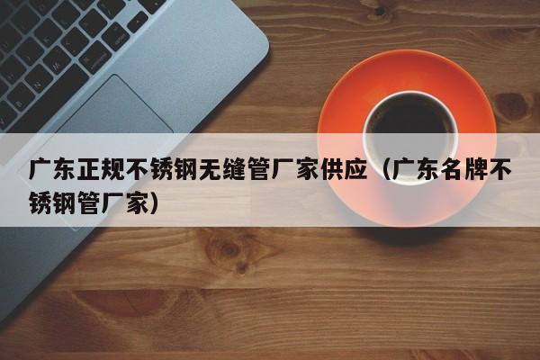 广东正规不锈钢无缝管厂家供应（广东名牌不锈钢管厂家）