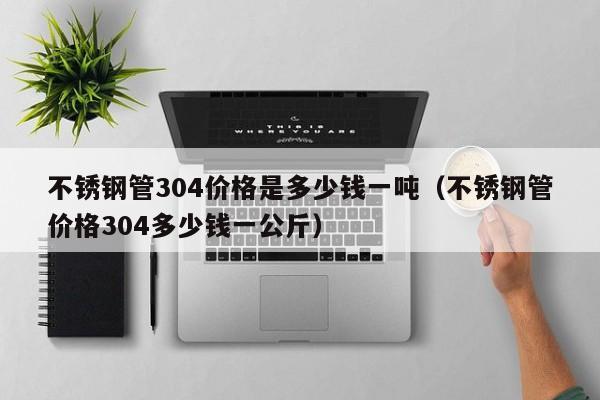 不锈钢管304价格是多少钱一吨（不锈钢管价格304多少钱一公斤）