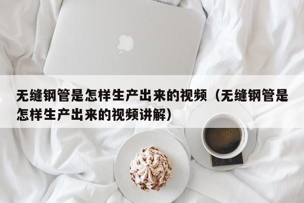 无缝钢管是怎样生产出来的视频（无缝钢管是怎样生产出来的视频讲解）