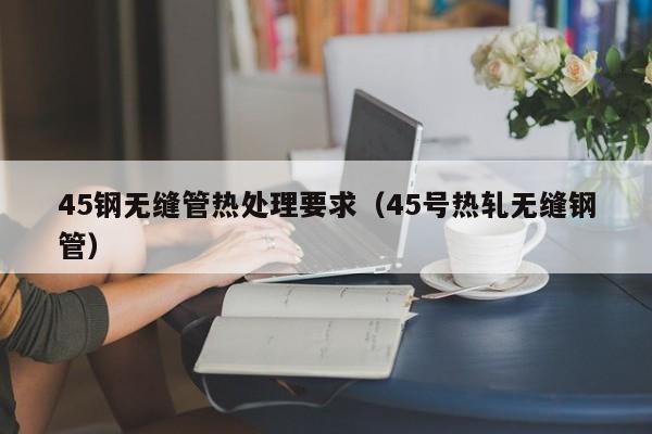 45钢无缝管热处理要求（45号热轧无缝钢管）