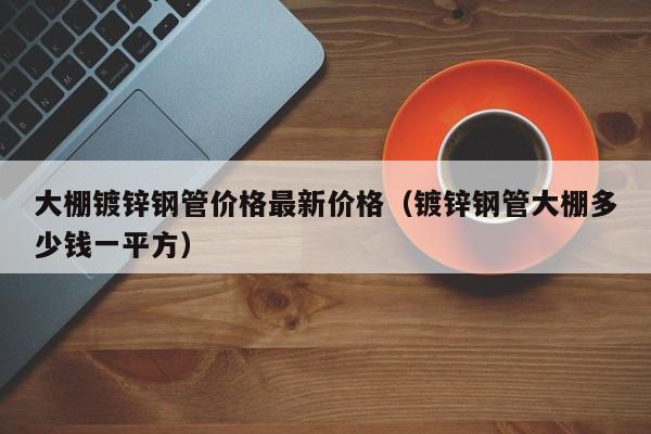 大棚镀锌钢管价格最新价格（镀锌钢管大棚多少钱一平方）