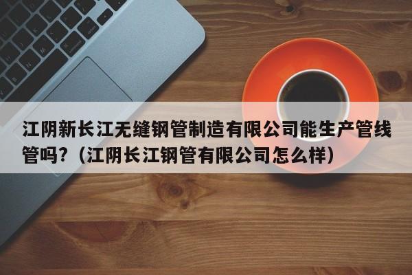 江阴新长江无缝钢管制造有限公司能生产管线管吗?（江阴长江钢管有限公司怎么样）