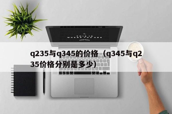 q235与q345的价格（q345与q235价格分别是多少）