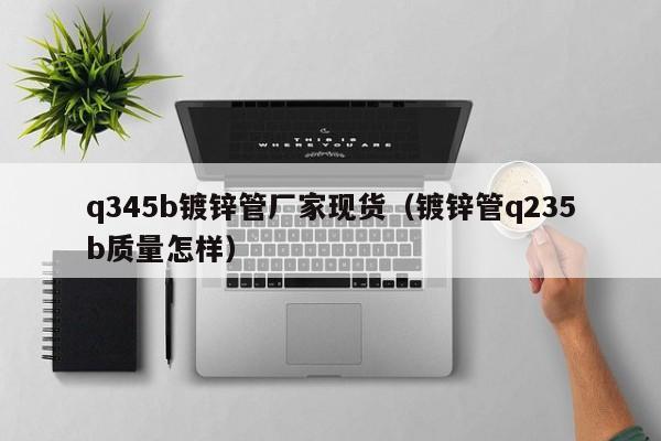 q345b镀锌管厂家现货（镀锌管q235b质量怎样）