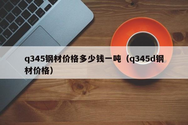 q345钢材价格多少钱一吨（q345d钢材价格）