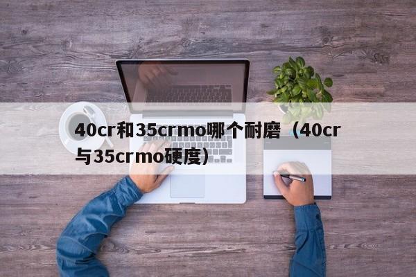 40cr和35crmo哪个耐磨（40cr与35crmo硬度）