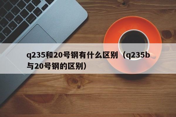 q235和20号钢有什么区别（q235b与20号钢的区别）