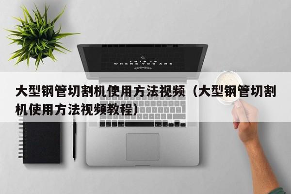 大型钢管切割机使用方法视频（大型钢管切割机使用方法视频教程）