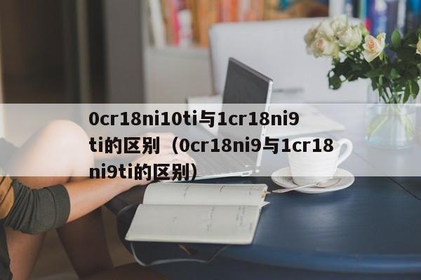 0cr18ni10ti与1cr18ni9ti的区别（0cr18ni9与1cr18ni9ti的区别）