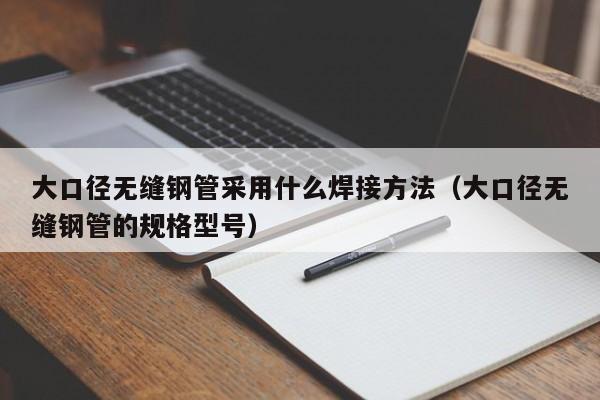 大口径无缝钢管采用什么焊接方法（大口径无缝钢管的规格型号）