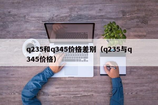 q235和q345价格差别（q235与q345价格）