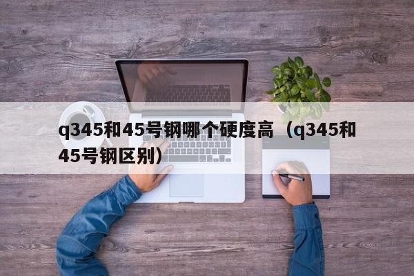 q345和45号钢哪个硬度高（q345和45号钢区别）