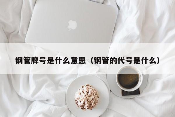 钢管牌号是什么意思（钢管的代号是什么）