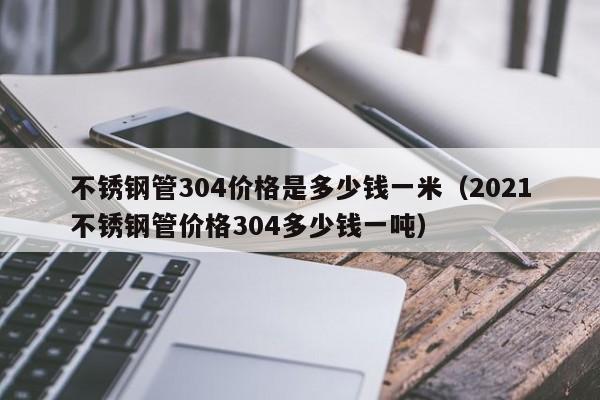 不锈钢管304价格是多少钱一米（2021不锈钢管价格304多少钱一吨）