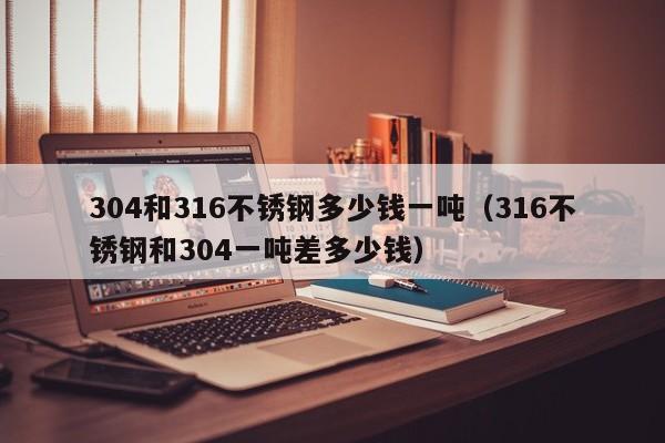 304和316不锈钢多少钱一吨（316不锈钢和304一吨差多少钱）