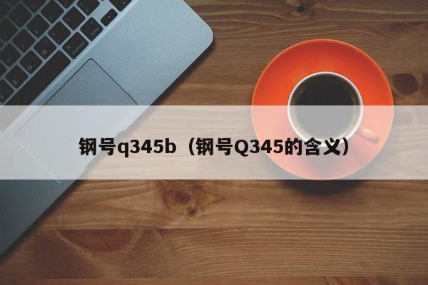 钢号q345b（钢号Q345的含义）