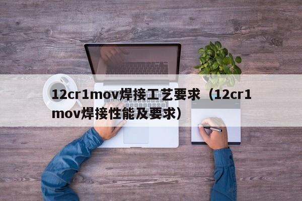 12cr1mov焊接工艺要求（12cr1mov焊接性能及要求）