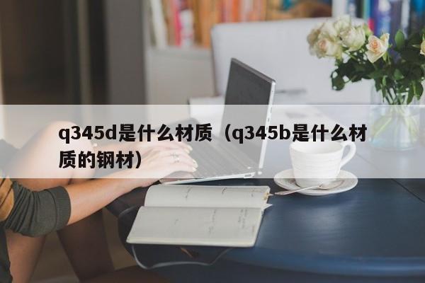 q345d是什么材质（q345b是什么材质的钢材）