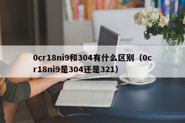 0cr18ni9和304有什么区别（0cr18ni9是304还是321）