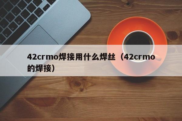 42crmo焊接用什么焊丝（42crmo的焊接）