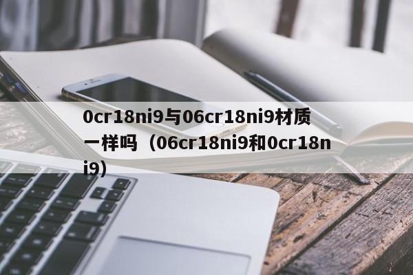 0cr18ni9与06cr18ni9材质一样吗（06cr18ni9和0cr18ni9）