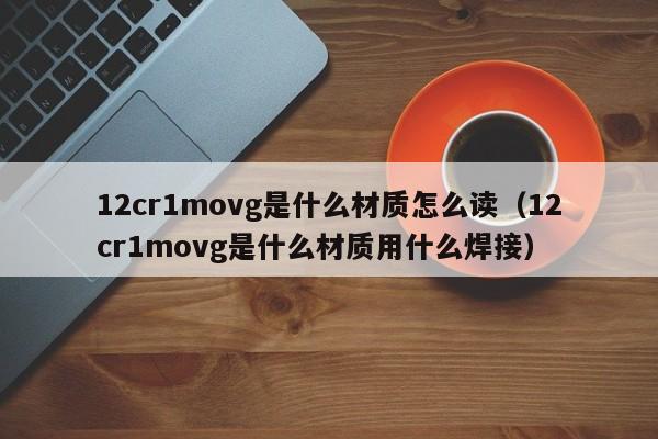 12cr1movg是什么材质怎么读（12cr1movg是什么材质用什么焊接）