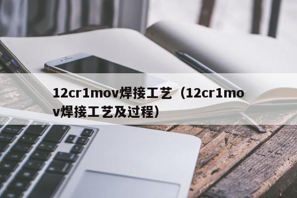 12cr1mov焊接工艺（12cr1mov焊接工艺及过程）