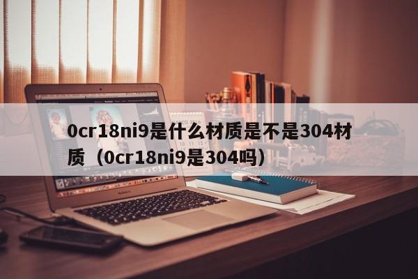 0cr18ni9是什么材质是不是304材质（0cr18ni9是304吗）