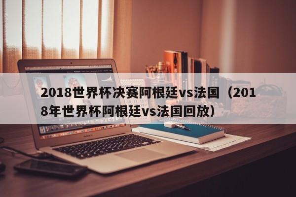 2018世界杯决赛阿根廷vs法国（2018年世界杯阿根廷vs法国回放）